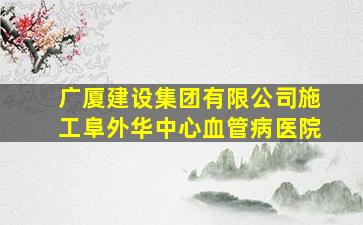 广厦建设集团有限公司施工阜外华中心血管病医院