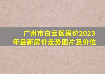 广州市白云区房价2023年最新房价走势图片及价位