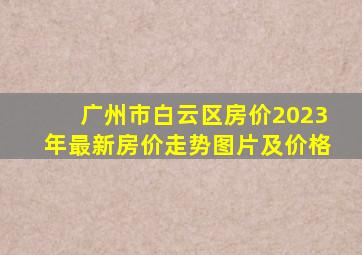 广州市白云区房价2023年最新房价走势图片及价格