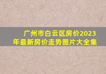 广州市白云区房价2023年最新房价走势图片大全集