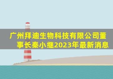 广州拜迪生物科技有限公司董事长秦小继2023年最新消息