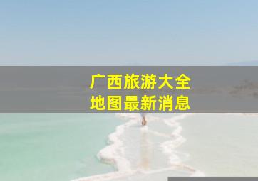 广西旅游大全地图最新消息