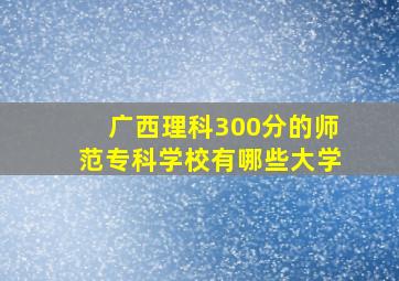 广西理科300分的师范专科学校有哪些大学