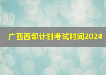 广西西部计划考试时间2024