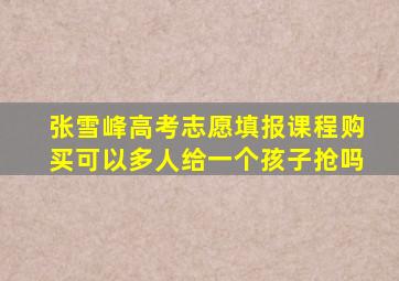 张雪峰高考志愿填报课程购买可以多人给一个孩子抢吗