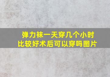 弹力袜一天穿几个小时比较好术后可以穿吗图片