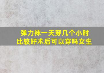 弹力袜一天穿几个小时比较好术后可以穿吗女生