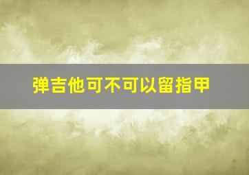 弹吉他可不可以留指甲