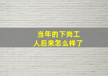 当年的下岗工人后来怎么样了