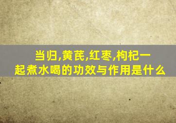 当归,黄芪,红枣,枸杞一起煮水喝的功效与作用是什么