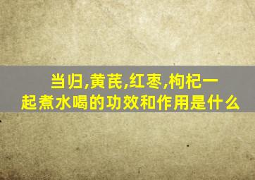 当归,黄芪,红枣,枸杞一起煮水喝的功效和作用是什么