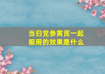 当归党参黄芪一起服用的效果是什么