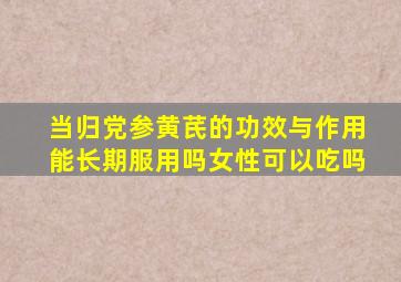 当归党参黄芪的功效与作用能长期服用吗女性可以吃吗