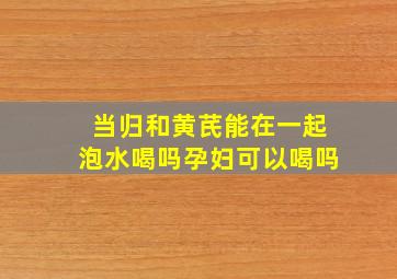 当归和黄芪能在一起泡水喝吗孕妇可以喝吗