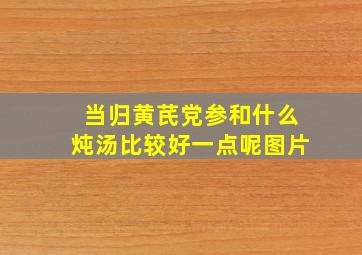 当归黄芪党参和什么炖汤比较好一点呢图片