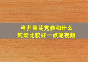 当归黄芪党参和什么炖汤比较好一点呢视频