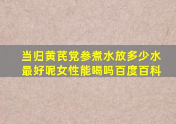 当归黄芪党参煮水放多少水最好呢女性能喝吗百度百科