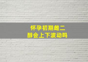 怀孕初期雌二醇会上下波动吗