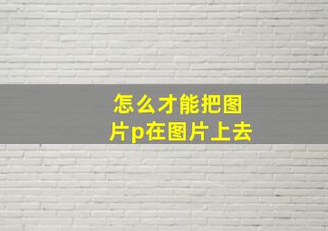 怎么才能把图片p在图片上去