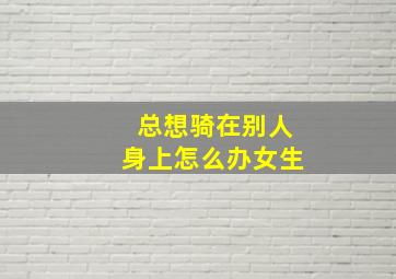 总想骑在别人身上怎么办女生