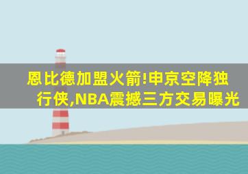 恩比德加盟火箭!申京空降独行侠,NBA震撼三方交易曝光