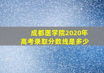 成都医学院2020年高考录取分数线是多少