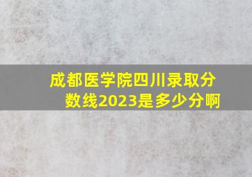 成都医学院四川录取分数线2023是多少分啊