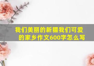 我们美丽的新疆我们可爱的家乡作文600字怎么写