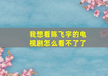 我想看陈飞宇的电视剧怎么看不了了