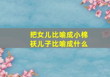 把女儿比喻成小棉袄儿子比喻成什么