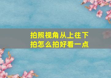 拍照视角从上往下拍怎么拍好看一点