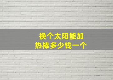 换个太阳能加热棒多少钱一个