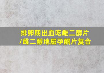 排卵期出血吃雌二醇片/雌二醇地屈孕酮片复合