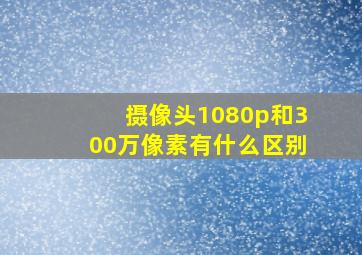 摄像头1080p和300万像素有什么区别