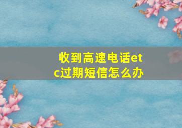 收到高速电话etc过期短信怎么办