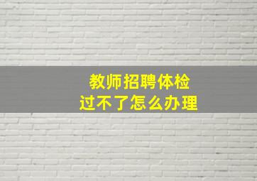 教师招聘体检过不了怎么办理