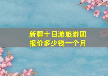 新疆十日游旅游团报价多少钱一个月