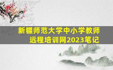 新疆师范大学中小学教师远程培训网2023笔记