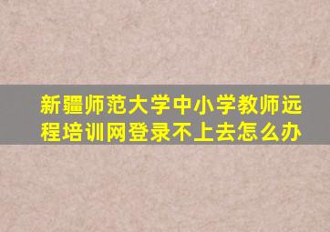 新疆师范大学中小学教师远程培训网登录不上去怎么办