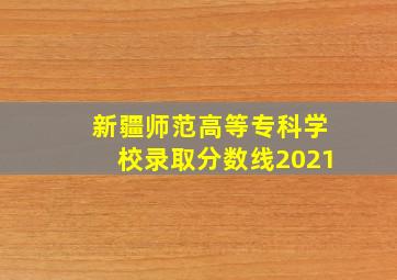 新疆师范高等专科学校录取分数线2021