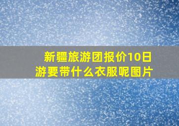 新疆旅游团报价10日游要带什么衣服呢图片