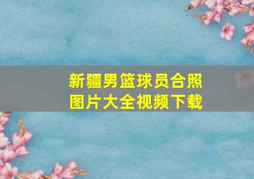 新疆男篮球员合照图片大全视频下载