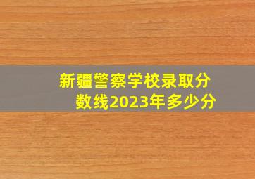 新疆警察学校录取分数线2023年多少分