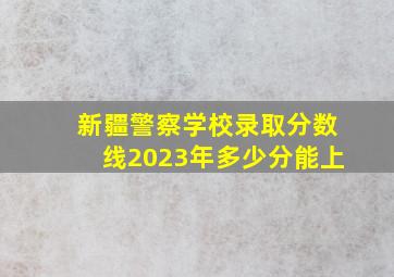 新疆警察学校录取分数线2023年多少分能上