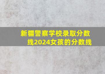 新疆警察学校录取分数线2024女孩的分数线