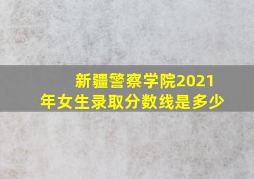 新疆警察学院2021年女生录取分数线是多少