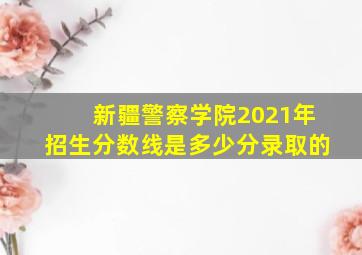 新疆警察学院2021年招生分数线是多少分录取的