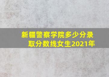 新疆警察学院多少分录取分数线女生2021年