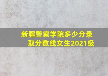 新疆警察学院多少分录取分数线女生2021级