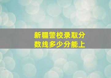 新疆警校录取分数线多少分能上